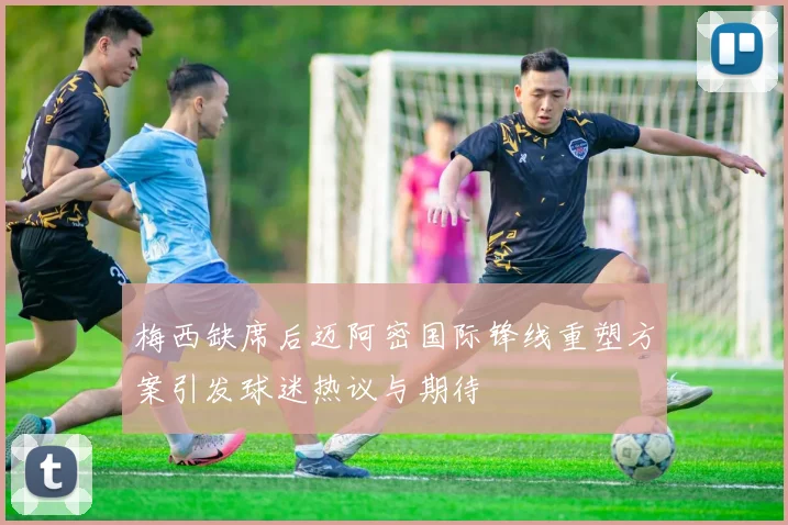 梅西缺席后迈阿密国际锋线重塑方案引发球迷热议与期待