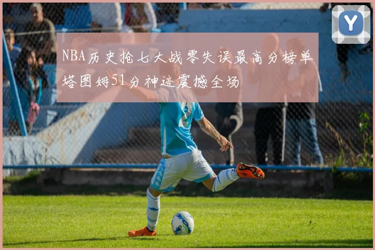 NBA历史抢七大战零失误最高分榜单塔图姆51分神迹震撼全场