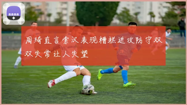 周琦直言索汉表现糟糕进攻防守双双失常让人失望