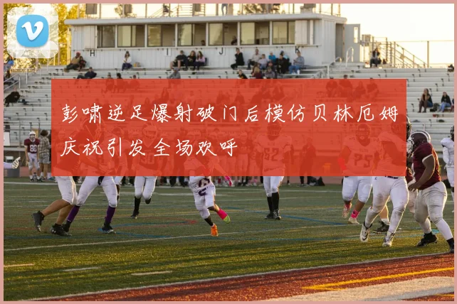 彭啸逆足爆射破门后模仿贝林厄姆庆祝引发全场欢呼