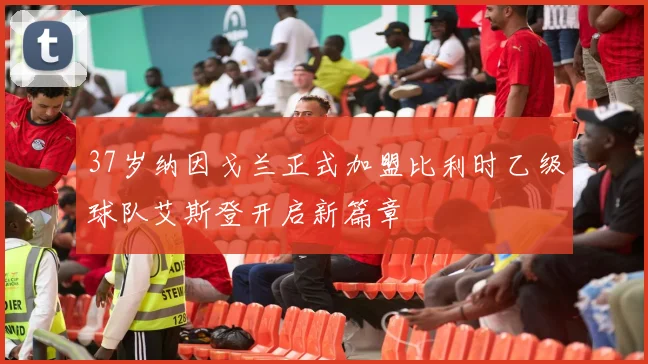 37岁纳因戈兰正式加盟比利时乙级球队艾斯登开启新篇章