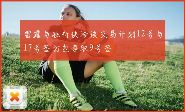 雷霆与独行侠洽谈交易计划12号与17号签打包争取9号签