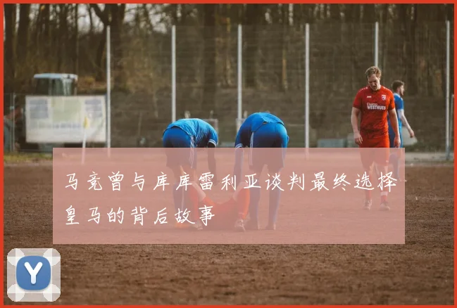 马竞曾与库库雷利亚谈判最终选择皇马的背后故事