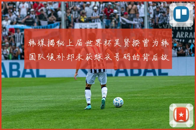 韩媒揭秘上届世界杯吴贤揆曾为韩国队候补却未获球衣号码的背后故事