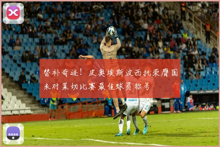 替补奇迹！皮奥埃斯波西托荣膺国米对莱切比赛最佳球员称号