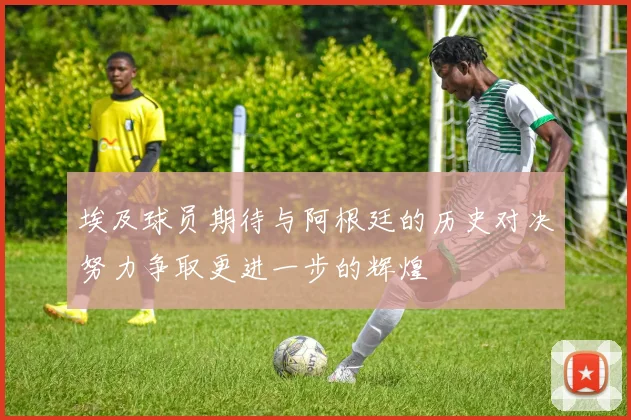 埃及球员期待与阿根廷的历史对决努力争取更进一步的辉煌