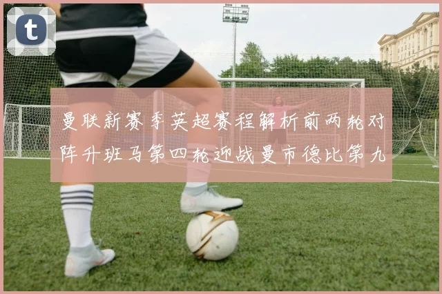 曼联新赛季英超赛程解析前两轮对阵升班马第四轮迎战曼市德比第九轮挑战蓝军