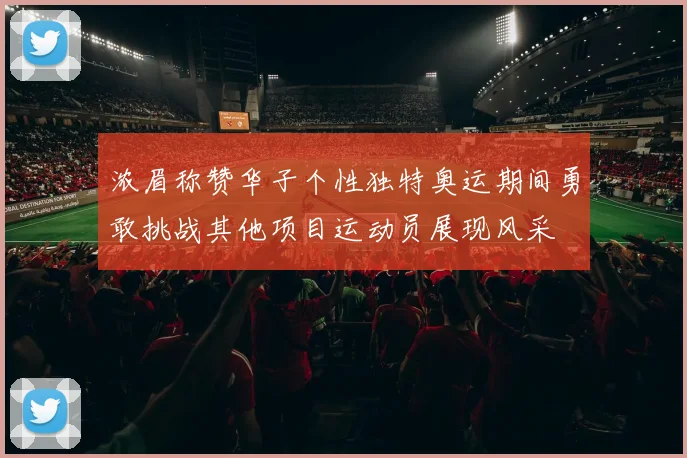 浓眉称赞华子个性独特奥运期间勇敢挑战其他项目运动员展现风采