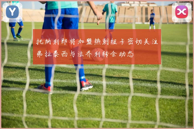 托纳利即将加盟热刺纽卡密切关注弗拉泰西与法乔利转会动态