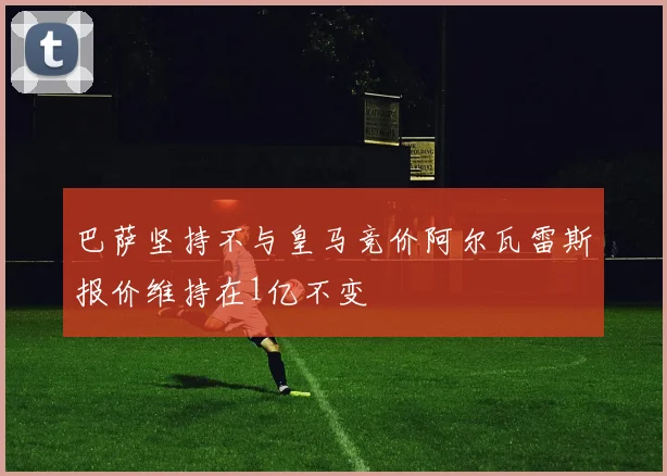 巴萨坚持不与皇马竞价阿尔瓦雷斯报价维持在1亿不变