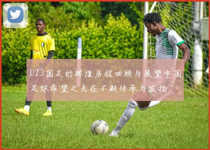 U23国足的辉煌历程回顾与展望中国足球希望之光在不断传承与发扬
