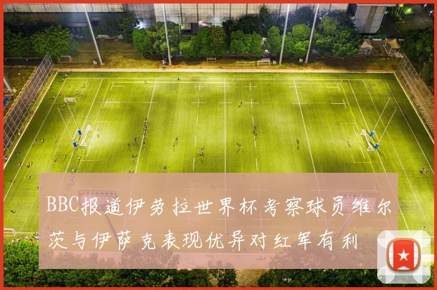 BBC报道伊劳拉世界杯考察球员维尔茨与伊萨克表现优异对红军有利
