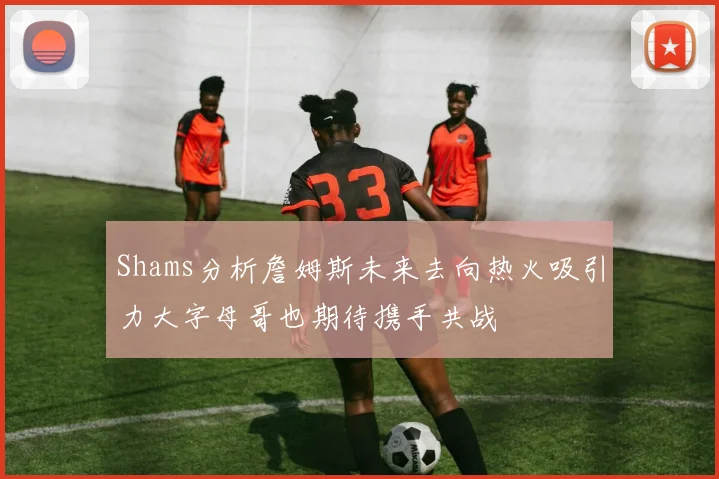 Shams分析詹姆斯未来去向热火吸引力大字母哥也期待携手共战