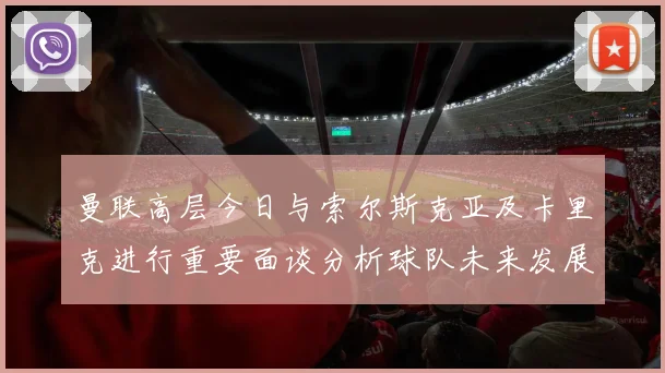曼联高层今日与索尔斯克亚及卡里克进行重要面谈分析球队未来发展方向
