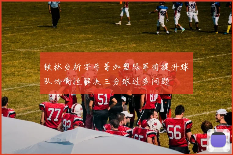铁林分析字母哥加盟绿军将提升球队均衡性解决三分球过多问题