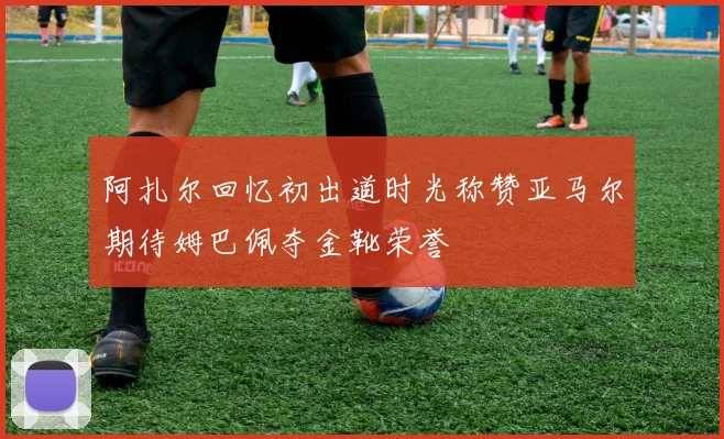 阿扎尔回忆初出道时光称赞亚马尔期待姆巴佩夺金靴荣誉