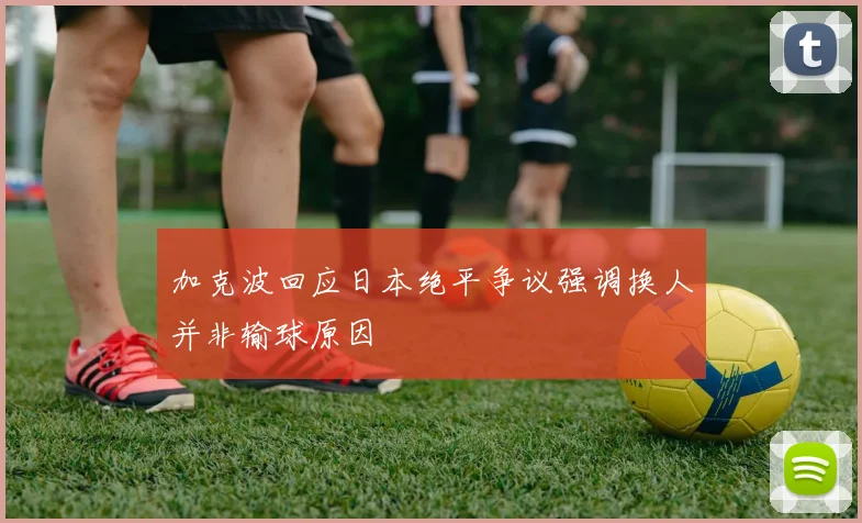 加克波回应日本绝平争议强调换人并非输球原因