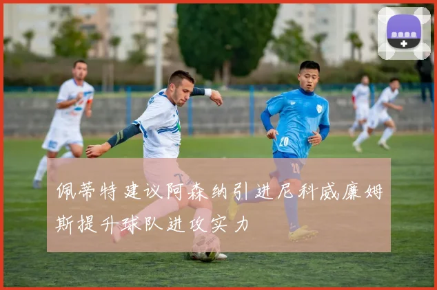 佩蒂特建议阿森纳引进尼科威廉姆斯提升球队进攻实力