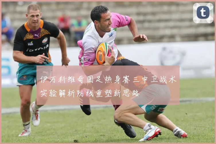 伊万科维奇国足热身赛三中卫战术实验解析防线重塑新思路