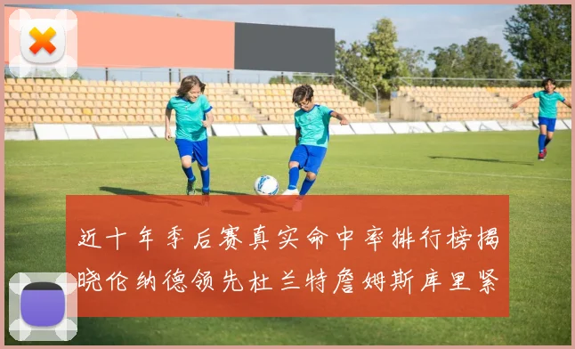 近十年季后赛真实命中率排行榜揭晓伦纳德领先杜兰特詹姆斯库里紧随其后
